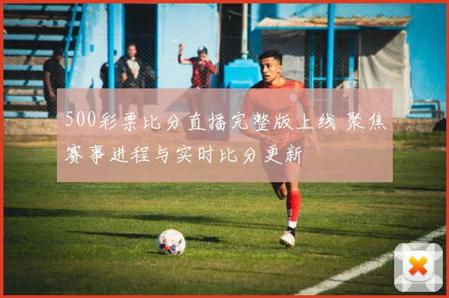 500彩票比分直播完整版上线 聚焦赛事进程与实时比分更新