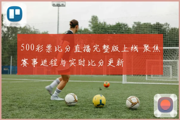 500彩票比分直播完整版上线 聚焦赛事进程与实时比分更新