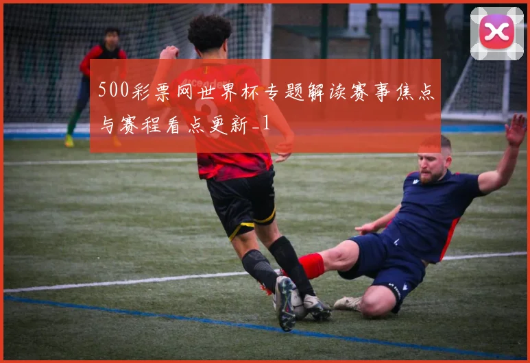 500彩票网世界杯专题解读赛事焦点与赛程看点更新_1