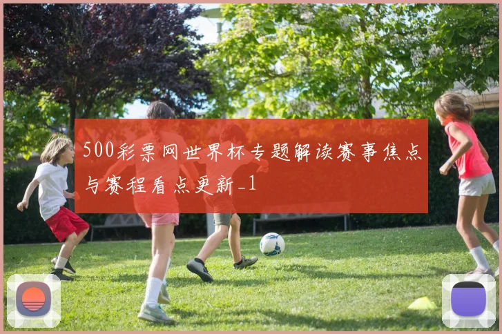 500彩票网世界杯专题解读赛事焦点与赛程看点更新_1